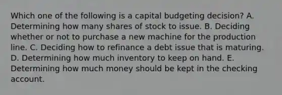 Which one of the following is a capital budgeting decision? A. Determining how many shares of stock to issue. B. Deciding whether or not to purchase a new machine for the production line. C. Deciding how to refinance a debt issue that is maturing. D. Determining how much inventory to keep on hand. E. Determining how much money should be kept in the checking account.