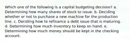 Which one of the following is a capital budgeting decision? a. Determining how many shares of stock to issue. b. Deciding whether or not to purchase a new machine for the production line. c. Deciding how to refinance a debt issue that is maturing. d. Determining how much inventory to keep on hand. e. Determining how much money should be kept in the checking account.