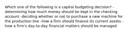 Which one of the following is a capital budgeting decision? -determining how much money should be kept in the checking account -deciding whether or not to purchase a new machine for the production line -how a firm should finance its current assets -how a firm's day-to-day financial matters should be managed