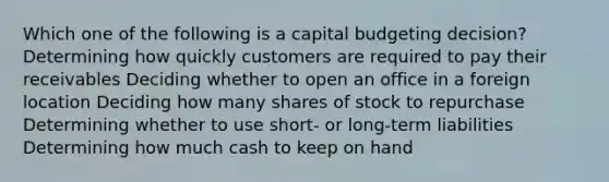 Which one of the following is a capital budgeting decision? Determining how quickly customers are required to pay their receivables Deciding whether to open an office in a foreign location Deciding how many shares of stock to repurchase Determining whether to use short- or long-term liabilities Determining how much cash to keep on hand