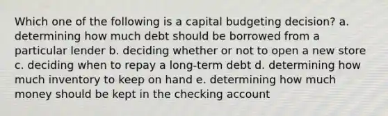 Which one of the following is a capital budgeting decision? a. determining how much debt should be borrowed from a particular lender b. deciding whether or not to open a new store c. deciding when to repay a long-term debt d. determining how much inventory to keep on hand e. determining how much money should be kept in the checking account