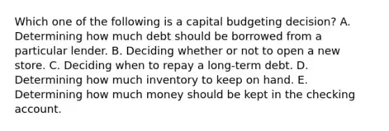 Which one of the following is a capital budgeting decision? A. Determining how much debt should be borrowed from a particular lender. B. Deciding whether or not to open a new store. C. Deciding when to repay a long-term debt. D. Determining how much inventory to keep on hand. E. Determining how much money should be kept in the checking account.