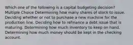 Which one of the following is a capital budgeting decision? Multiple Choice Determining how many shares of stock to issue. Deciding whether or not to purchase a new machine for the production line. Deciding how to refinance a debt issue that is maturing. Determining how much inventory to keep on hand. Determining how much money should be kept in the checking account.