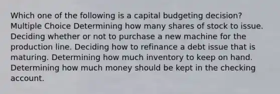 Which one of the following is a capital budgeting decision? Multiple Choice Determining how many shares of stock to issue. Deciding whether or not to purchase a new machine for the production line. Deciding how to refinance a debt issue that is maturing. Determining how much inventory to keep on hand. Determining how much money should be kept in the checking account.