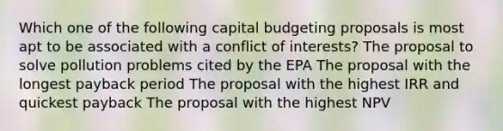 Which one of the following capital budgeting proposals is most apt to be associated with a conflict of interests? The proposal to solve pollution problems cited by the EPA The proposal with the longest payback period The proposal with the highest IRR and quickest payback The proposal with the highest NPV