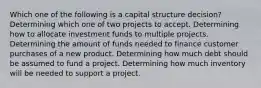 Which one of the following is a capital structure decision? Determining which one of two projects to accept. Determining how to allocate investment funds to multiple projects. Determining the amount of funds needed to finance customer purchases of a new product. Determining how much debt should be assumed to fund a project. Determining how much inventory will be needed to support a project.