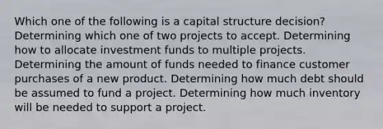 Which one of the following is a capital structure decision? Determining which one of two projects to accept. Determining how to allocate investment funds to multiple projects. Determining the amount of funds needed to finance customer purchases of a new product. Determining how much debt should be assumed to fund a project. Determining how much inventory will be needed to support a project.