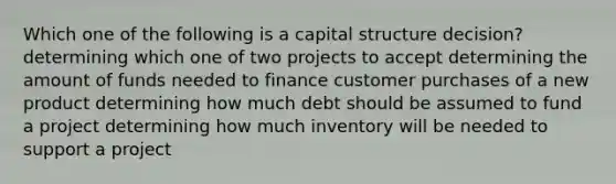 Which one of the following is a capital structure decision? determining which one of two projects to accept determining the amount of funds needed to finance customer purchases of a new product determining how much debt should be assumed to fund a project determining how much inventory will be needed to support a project