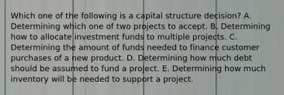 Which one of the following is a capital structure decision? A. Determining which one of two projects to accept. B. Determining how to allocate investment funds to multiple projects. C. Determining the amount of funds needed to finance customer purchases of a new product. D. Determining how much debt should be assumed to fund a project. E. Determining how much inventory will be needed to support a project.