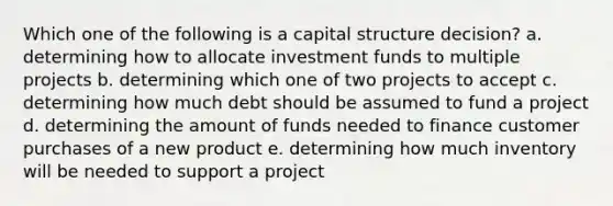 Which one of the following is a capital structure decision? a. determining how to allocate investment funds to multiple projects b. determining which one of two projects to accept c. determining how much debt should be assumed to fund a project d. determining the amount of funds needed to finance customer purchases of a new product e. determining how much inventory will be needed to support a project