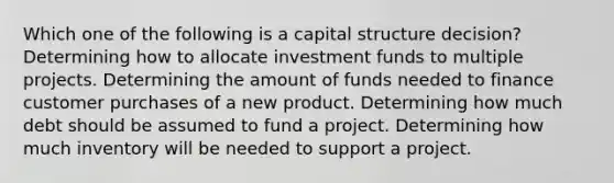 Which one of the following is a capital structure decision? Determining how to allocate investment funds to multiple projects. Determining the amount of funds needed to finance customer purchases of a new product. Determining how much debt should be assumed to fund a project. Determining how much inventory will be needed to support a project.