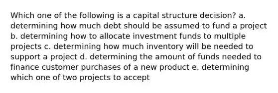 Which one of the following is a capital structure decision? a. determining how much debt should be assumed to fund a project b. determining how to allocate investment funds to multiple projects c. determining how much inventory will be needed to support a project d. determining the amount of funds needed to finance customer purchases of a new product e. determining which one of two projects to accept