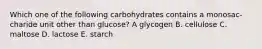 Which one of the following carbohydrates contains a monosac- charide unit other than glucose? A glycogen B. cellulose C. maltose D. lactose E. starch