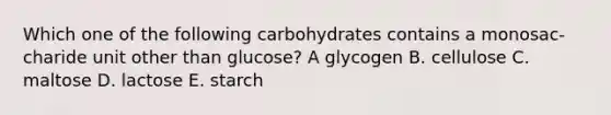 Which one of the following carbohydrates contains a monosac- charide unit other than glucose? A glycogen B. cellulose C. maltose D. lactose E. starch