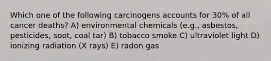 Which one of the following carcinogens accounts for 30% of all cancer deaths? A) environmental chemicals (e.g., asbestos, pesticides, soot, coal tar) B) tobacco smoke C) ultraviolet light D) ionizing radiation (X rays) E) radon gas