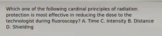 Which one of the following cardinal principles of radiation protection is most effective in reducing the dose to the technologist during fluoroscopy? A. Time C. Intensity B. Distance D. Shielding