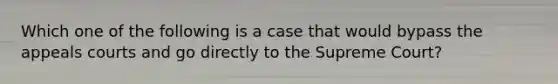 Which one of the following is a case that would bypass the appeals courts and go directly to the Supreme Court?