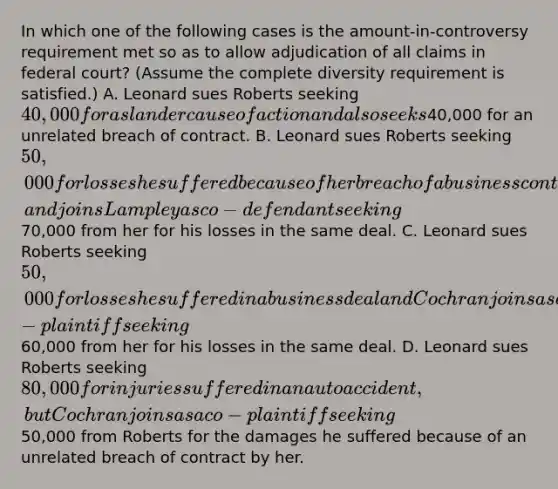 In which one of the following cases is the amount-in-controversy requirement met so as to allow adjudication of all claims in federal court? (Assume the complete diversity requirement is satisfied.) A. Leonard sues Roberts seeking 40,000 for a slander cause of action and also seeks40,000 for an unrelated breach of contract. B. Leonard sues Roberts seeking 50,000 for losses he suffered because of her breach of a business contract, and joins Lampley as co-defendant seeking70,000 from her for his losses in the same deal. C. Leonard sues Roberts seeking 50,000 for losses he suffered in a business deal and Cochran joins as co-plaintiff seeking60,000 from her for his losses in the same deal. D. Leonard sues Roberts seeking 80,000 for injuries suffered in an auto accident, but Cochran joins as a co-plaintiff seeking50,000 from Roberts for the damages he suffered because of an unrelated breach of contract by her.