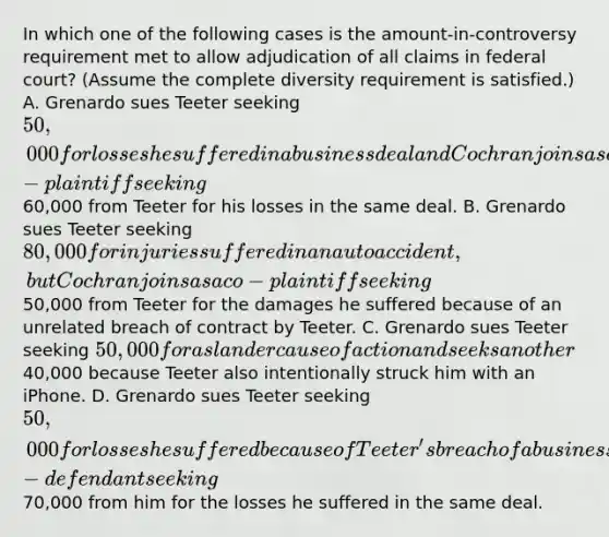 In which one of the following cases is the amount-in-controversy requirement met to allow adjudication of all claims in federal court? (Assume the complete diversity requirement is satisfied.) A. Grenardo sues Teeter seeking 50,000 for losses he suffered in a business deal and Cochran joins as co-plaintiff seeking60,000 from Teeter for his losses in the same deal. B. Grenardo sues Teeter seeking 80,000 for injuries suffered in an auto accident, but Cochran joins as a co-plaintiff seeking50,000 from Teeter for the damages he suffered because of an unrelated breach of contract by Teeter. C. Grenardo sues Teeter seeking 50,000 for a slander cause of action and seeks another40,000 because Teeter also intentionally struck him with an iPhone. D. Grenardo sues Teeter seeking 50,000 for losses he suffered because of Teeter'sbreach of a business contract and joins Kauffman as a co-defendant seeking70,000 from him for the losses he suffered in the same deal.