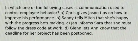 In which one of the following cases is communication used to control employee behavior? a) Chris gives Jason tips on how to improve his performance. b) Sandy tells Mitch that she's happy with the progress he's making. c) Jan informs Sara that she must follow the dress code at work. d) Glenn lets Ann know that the deadline for her project has been postponed.