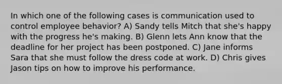 In which one of the following cases is communication used to control employee behavior? A) Sandy tells Mitch that she's happy with the progress he's making. B) Glenn lets Ann know that the deadline for her project has been postponed. C) Jane informs Sara that she must follow the dress code at work. D) Chris gives Jason tips on how to improve his performance.