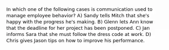 In which one of the following cases is communication used to manage employee behavior? A) Sandy tells Mitch that she's happy with the progress he's making. B) Glenn lets Ann know that the deadline for her project has been postponed. C) Jan informs Sara that she must follow the dress code at work. D) Chris gives Jason tips on how to improve his performance.