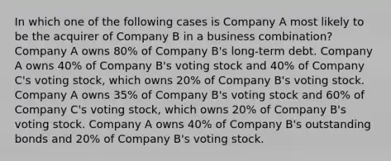 In which one of the following cases is Company A most likely to be the acquirer of Company B in a business combination? Company A owns 80% of Company B's long-term debt. Company A owns 40% of Company B's voting stock and 40% of Company C's voting stock, which owns 20% of Company B's voting stock. Company A owns 35% of Company B's voting stock and 60% of Company C's voting stock, which owns 20% of Company B's voting stock. Company A owns 40% of Company B's outstanding bonds and 20% of Company B's voting stock.