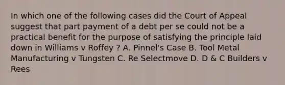 In which one of the following cases did the Court of Appeal suggest that part payment of a debt per se could not be a practical benefit for the purpose of satisfying the principle laid down in Williams v Roffey ? A. Pinnel's Case B. Tool Metal Manufacturing v Tungsten C. Re Selectmove D. D & C Builders v Rees