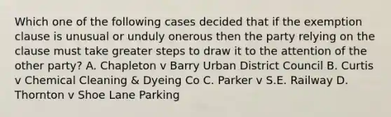 Which one of the following cases decided that if the exemption clause is unusual or unduly onerous then the party relying on the clause must take greater steps to draw it to the attention of the other party? A. Chapleton v Barry Urban District Council B. Curtis v Chemical Cleaning & Dyeing Co C. Parker v S.E. Railway D. Thornton v Shoe Lane Parking