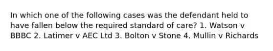 In which one of the following cases was the defendant held to have fallen below the required standard of care? 1. Watson v BBBC 2. Latimer v AEC Ltd 3. Bolton v Stone 4. Mullin v Richards