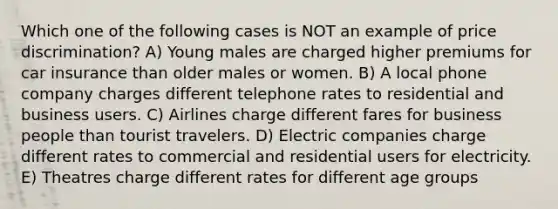 Which one of the following cases is NOT an example of price discrimination? A) Young males are charged higher premiums for car insurance than older males or women. B) A local phone company charges different telephone rates to residential and business users. C) Airlines charge different fares for business people than tourist travelers. D) Electric companies charge different rates to commercial and residential users for electricity. E) Theatres charge different rates for different age groups