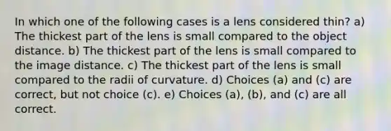 In which one of the following cases is a lens considered thin? a) The thickest part of the lens is small compared to the object distance. b) The thickest part of the lens is small compared to the image distance. c) The thickest part of the lens is small compared to the radii of curvature. d) Choices (a) and (c) are correct, but not choice (c). e) Choices (a), (b), and (c) are all correct.