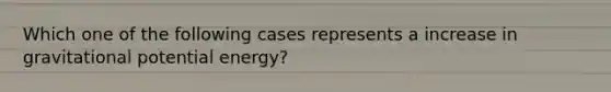 Which one of the following cases represents a increase in gravitational potential energy?