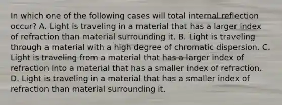 In which one of the following cases will total internal reflection occur? A. Light is traveling in a material that has a larger index of refraction than material surrounding it. B. Light is traveling through a material with a high degree of chromatic dispersion. C. Light is traveling from a material that has a larger index of refraction into a material that has a smaller index of refraction. D. Light is traveling in a material that has a smaller index of refraction than material surrounding it.