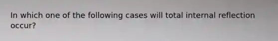 In which one of the following cases will total internal reflection occur?