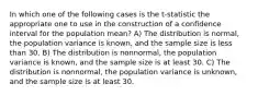 In which one of the following cases is the t-statistic the appropriate one to use in the construction of a confidence interval for the population mean? A) The distribution is normal, the population variance is known, and the sample size is less than 30. B) The distribution is nonnormal, the population variance is known, and the sample size is at least 30. C) The distribution is nonnormal, the population variance is unknown, and the sample size is at least 30.