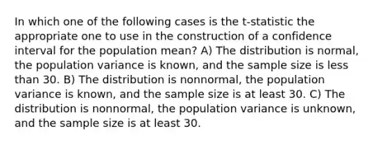 In which one of the following cases is the t-statistic the appropriate one to use in the construction of a confidence interval for the population mean? A) The distribution is normal, the population variance is known, and the sample size is less than 30. B) The distribution is nonnormal, the population variance is known, and the sample size is at least 30. C) The distribution is nonnormal, the population variance is unknown, and the sample size is at least 30.