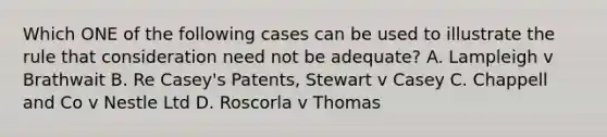 Which ONE of the following cases can be used to illustrate the rule that consideration need not be adequate? A. Lampleigh v Brathwait B. Re Casey's Patents, Stewart v Casey C. Chappell and Co v Nestle Ltd D. Roscorla v Thomas