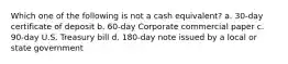 Which one of the following is not a cash equivalent? a. 30-day certificate of deposit b. 60-day Corporate commercial paper c. 90-day U.S. Treasury bill d. 180-day note issued by a local or state government