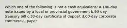 Which one of the following is not a cash equivalent? a.180-day note issued by a local or provincial government b.90-day treasury bill c.30-day certificate of deposit d.60-day corporate commercial paper