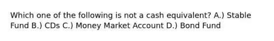 Which one of the following is not a cash equivalent? A.) Stable Fund B.) CDs C.) Money Market Account D.) Bond Fund