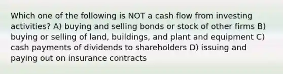 Which one of the following is NOT a cash flow from investing activities? A) buying and selling bonds or stock of other firms B) buying or selling of land, buildings, and plant and equipment C) cash payments of dividends to shareholders D) issuing and paying out on insurance contracts