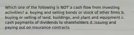 Which one of the following is NOT a cash flow from investing activities? a. buying and selling bonds or stock of other firms b. buying or selling of land, buildings, and plant and equipment c. cash payments of dividends to shareholders d. issuing and paying out on insurance contracts