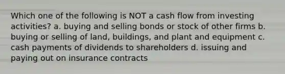 Which one of the following is NOT a cash flow from investing activities? a. buying and selling bonds or stock of other firms b. buying or selling of land, buildings, and plant and equipment c. cash payments of dividends to shareholders d. issuing and paying out on insurance contracts