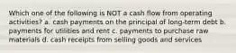 Which one of the following is NOT a cash flow from operating activities? a. cash payments on the principal of long-term debt b. payments for utilities and rent c. payments to purchase raw materials d. cash receipts from selling goods and services