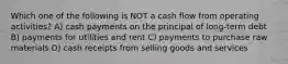 Which one of the following is NOT a cash flow from operating activities? A) cash payments on the principal of long-term debt B) payments for utilities and rent C) payments to purchase raw materials D) cash receipts from selling goods and services