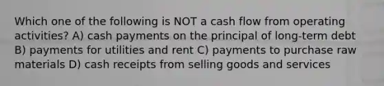 Which one of the following is NOT a cash flow from operating activities? A) cash payments on the principal of long-term debt B) payments for utilities and rent C) payments to purchase raw materials D) cash receipts from selling goods and services