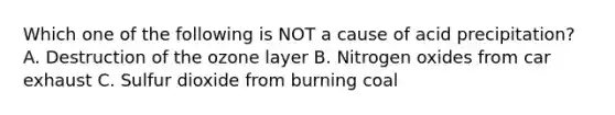 Which one of the following is NOT a cause of acid precipitation? A. Destruction of the ozone layer B. Nitrogen oxides from car exhaust C. Sulfur dioxide from burning coal