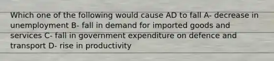 Which one of the following would cause AD to fall A- decrease in unemployment B- fall in demand for imported goods and services C- fall in government expenditure on defence and transport D- rise in productivity