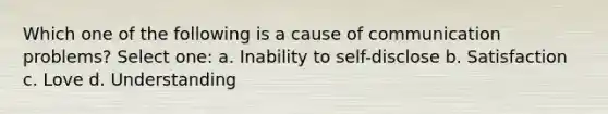 Which one of the following is a cause of communication problems? Select one: a. Inability to self-disclose b. Satisfaction c. Love d. Understanding